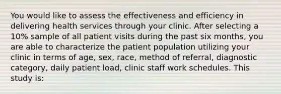 You would like to assess the effectiveness and efficiency in delivering health services through your clinic. After selecting a 10% sample of all patient visits during the past six months, you are able to characterize the patient population utilizing your clinic in terms of age, sex, race, method of referral, diagnostic category, daily patient load, clinic staff work schedules. This study is: