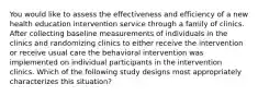 You would like to assess the effectiveness and efficiency of a new health education intervention service through a family of clinics. After collecting baseline measurements of individuals in the clinics and randomizing clinics to either receive the intervention or receive usual care the behavioral intervention was implemented on individual participants in the intervention clinics. Which of the following study designs most appropriately characterizes this situation?