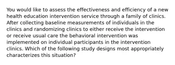 You would like to assess the effectiveness and efficiency of a new health education intervention service through a family of clinics. After collecting baseline measurements of individuals in the clinics and randomizing clinics to either receive the intervention or receive usual care the behavioral intervention was implemented on individual participants in the intervention clinics. Which of the following study designs most appropriately characterizes this situation?