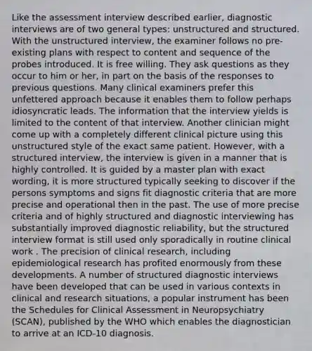 Like the assessment interview described earlier, diagnostic interviews are of two general types: unstructured and structured. With the unstructured interview, the examiner follows no pre-existing plans with respect to content and sequence of the probes introduced. It is free willing. They ask questions as they occur to him or her, in part on the basis of the responses to previous questions. Many clinical examiners prefer this unfettered approach because it enables them to follow perhaps idiosyncratic leads. The information that the interview yields is limited to the content of that interview. Another clinician might come up with a completely different clinical picture using this unstructured style of the exact same patient. However, with a structured interview, the interview is given in a manner that is highly controlled. It is guided by a master plan with exact wording, it is more structured typically seeking to discover if the persons symptoms and signs fit diagnostic criteria that are more precise and operational then in the past. The use of more precise criteria and of highly structured and diagnostic interviewing has substantially improved diagnostic reliability, but the structured interview format is still used only sporadically in routine clinical work . The precision of clinical research, including epidemiological research has profited enormously from these developments. A number of structured diagnostic interviews have been developed that can be used in various contexts in clinical and research situations, a popular instrument has been the Schedules for Clinical Assessment in Neuropsychiatry (SCAN), published by the WHO which enables the diagnostician to arrive at an ICD-10 diagnosis.