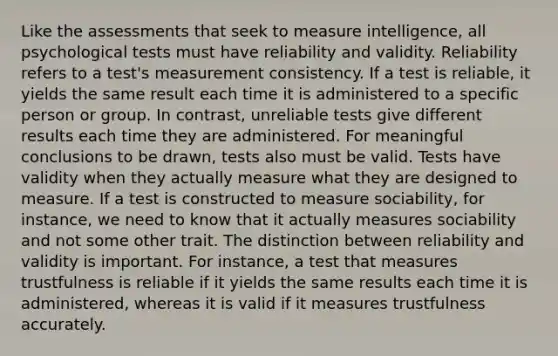 Like the assessments that seek to measure intelligence, all psychological tests must have reliability and validity. Reliability refers to a test's measurement consistency. If a test is reliable, it yields the same result each time it is administered to a specific person or group. In contrast, unreliable tests give different results each time they are administered. For meaningful conclusions to be drawn, tests also must be valid. Tests have validity when they actually measure what they are designed to measure. If a test is constructed to measure sociability, for instance, we need to know that it actually measures sociability and not some other trait. The distinction between reliability and validity is important. For instance, a test that measures trustfulness is reliable if it yields the same results each time it is administered, whereas it is valid if it measures trustfulness accurately.