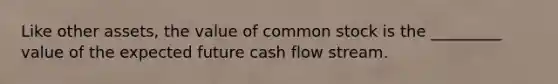 Like other assets, the value of common stock is the _________ value of the expected future cash flow stream.