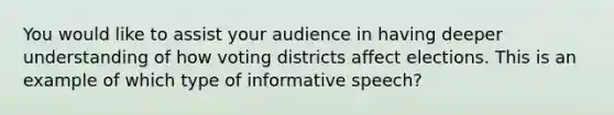 You would like to assist your audience in having deeper understanding of how voting districts affect elections. This is an example of which type of informative speech?