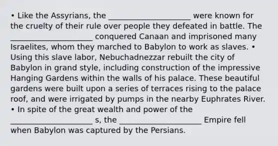 • Like the Assyrians, the _____________________ were known for the cruelty of their rule over people they defeated in battle. The _____________________ conquered Canaan and imprisoned many Israelites, whom they marched to Babylon to work as slaves. • Using this slave labor, Nebuchadnezzar rebuilt the city of Babylon in grand style, including construction of the impressive Hanging Gardens within the walls of his palace. These beautiful gardens were built upon a series of terraces rising to the palace roof, and were irrigated by pumps in the nearby Euphrates River. • In spite of the great wealth and power of the _____________________ s, the _____________________ Empire fell when Babylon was captured by the Persians.