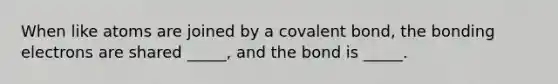 When like atoms are joined by a covalent bond, the bonding electrons are shared _____, and the bond is _____.