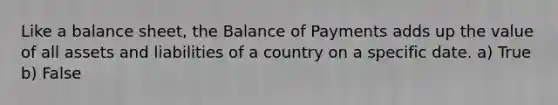 Like a balance sheet, the Balance of Payments adds up the value of all assets and liabilities of a country on a specific date. a) True b) False