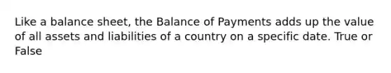 Like a balance sheet, the Balance of Payments adds up the value of all assets and liabilities of a country on a specific date. True or False