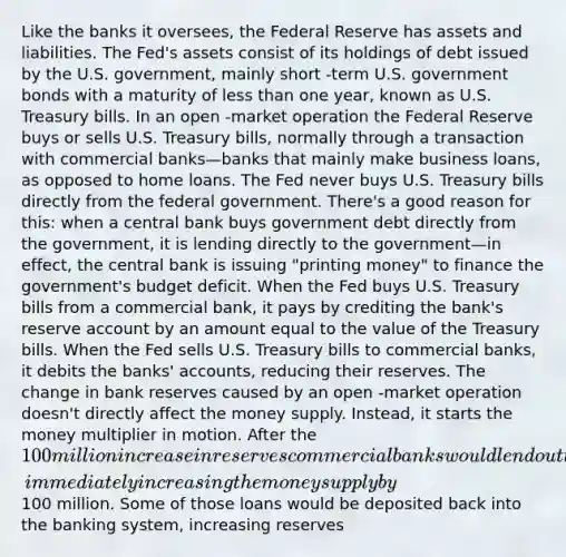 Like the banks it oversees, the Federal Reserve has assets and liabilities. The Fed's assets consist of its holdings of debt issued by the U.S. government, mainly short -term U.S. government bonds with a maturity of less than one year, known as U.S. Treasury bills. In an open -market operation the Federal Reserve buys or sells U.S. Treasury bills, normally through a transaction with commercial banks—banks that mainly make business loans, as opposed to home loans. The Fed never buys U.S. Treasury bills directly from the federal government. There's a good reason for this: when a central bank buys government debt directly from the government, it is lending directly to the government—in effect, the central bank is issuing "printing money" to finance the government's budget deficit. When the Fed buys U.S. Treasury bills from a commercial bank, it pays by crediting the bank's reserve account by an amount equal to the value of the Treasury bills. When the Fed sells U.S. Treasury bills to commercial banks, it debits the banks' accounts, reducing their reserves. The change in bank reserves caused by an open -market operation doesn't directly affect the money supply. Instead, it starts the money multiplier in motion. After the 100 million increase in reserves commercial banks would lend out their additional reserves, immediately increasing the money supply by100 million. Some of those loans would be deposited back into the banking system, increasing reserves