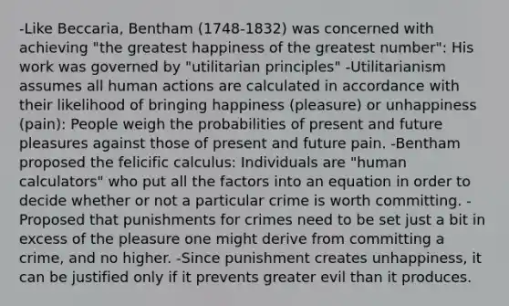 -Like Beccaria, Bentham (1748-1832) was concerned with achieving "the greatest happiness of the greatest number": His work was governed by "utilitarian principles" -Utilitarianism assumes all human actions are calculated in accordance with their likelihood of bringing happiness (pleasure) or unhappiness (pain): People weigh the probabilities of present and future pleasures against those of present and future pain. -Bentham proposed the felicific calculus: Individuals are "human calculators" who put all the factors into an equation in order to decide whether or not a particular crime is worth committing. -Proposed that punishments for crimes need to be set just a bit in excess of the pleasure one might derive from committing a crime, and no higher. -Since punishment creates unhappiness, it can be justified only if it prevents greater evil than it produces.