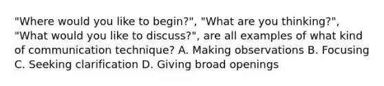 "Where would you like to begin?", "What are you thinking?", "What would you like to discuss?", are all examples of what kind of communication technique? A. Making observations B. Focusing C. Seeking clarification D. Giving broad openings