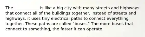 The ____________ is like a big city with many streets and highways that connect all of the buildings together. Instead of streets and highways, it uses tiny electrical paths to connect everything together. These paths are called "buses." The more buses that connect to something, the faster it can operate.