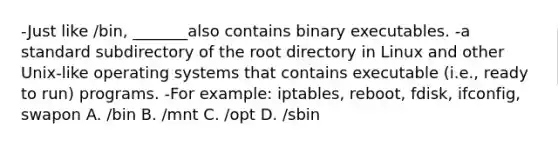 -Just like /bin, _______also contains binary executables. -a standard subdirectory of the root directory in Linux and other Unix-like operating systems that contains executable (i.e., ready to run) programs. -For example: iptables, reboot, fdisk, ifconfig, swapon A. /bin B. /mnt C. /opt D. /sbin