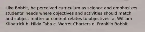 Like Bobbit, he perceived curriculum as science and emphasizes students' needs where objectives and activities should match and subject matter or content relates to objectives. a. William Kilpatrick b. Hilda Taba c. Werret Charters d. Franklin Bobbit