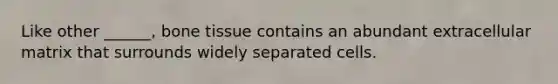 Like other ______, bone tissue contains an abundant extracellular matrix that surrounds widely separated cells.