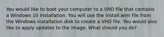 You would like to boot your computer to a VHD file that contains a Windows 10 installation. You will use the install.wim file from the Windows installation disk to create a VHD file. You would also like to apply updates to the image. What should you do?