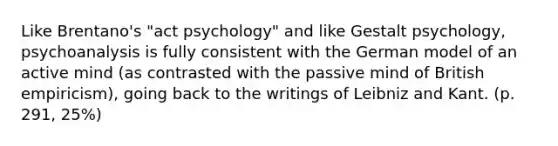 Like Brentano's "act psychology" and like Gestalt psychology, psychoanalysis is fully consistent with the German model of an active mind (as contrasted with the passive mind of British empiricism), going back to the writings of Leibniz and Kant. (p. 291, 25%)