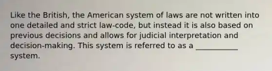 Like the British, the American system of laws are not written into one detailed and strict law-code, but instead it is also based on previous decisions and allows for judicial interpretation and decision-making. This system is referred to as a ___________ system.