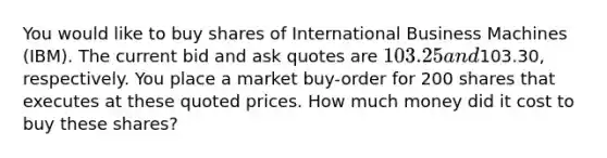 You would like to buy shares of International Business Machines (IBM). The current bid and ask quotes are 103.25 and103.30, respectively. You place a market buy-order for 200 shares that executes at these quoted prices. How much money did it cost to buy these shares?