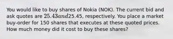 You would like to buy shares of Nokia (NOK). The current bid and ask quotes are 25.43 and25.45, respectively. You place a market buy-order for 150 shares that executes at these quoted prices. How much money did it cost to buy these shares?