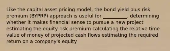 Like the capital asset pricing model, the bond yield plus risk premium (BYPRP) approach is useful for __________. determining whether it makes financial sense to pursue a new project estimating the equity risk premium calculating the relative time value of money of projected cash flows estimating the required return on a company's equity