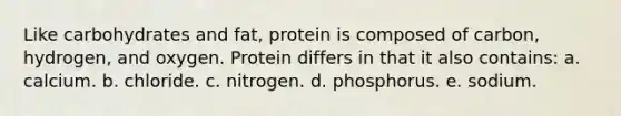 Like carbohydrates and fat, protein is composed of carbon, hydrogen, and oxygen. Protein differs in that it also contains: a. calcium. b. chloride. c. nitrogen. d. phosphorus. e. sodium.