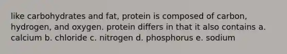 like carbohydrates and fat, protein is composed of carbon, hydrogen, and oxygen. protein differs in that it also contains a. calcium b. chloride c. nitrogen d. phosphorus e. sodium