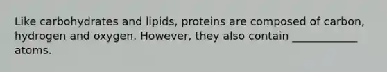 Like carbohydrates and lipids, proteins are composed of carbon, hydrogen and oxygen. However, they also contain ____________ atoms.