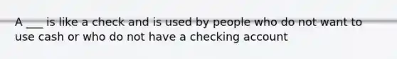 A ___ is like a check and is used by people who do not want to use cash or who do not have a checking account