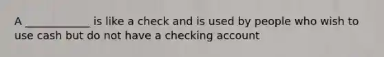 A ____________ is like a check and is used by people who wish to use cash but do not have a checking account