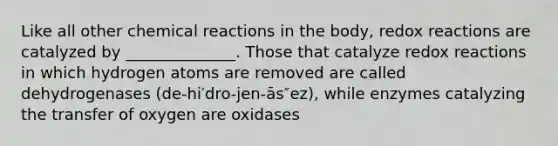 Like all other chemical reactions in the body, redox reactions are catalyzed by ______________. Those that catalyze redox reactions in which hydrogen atoms are removed are called dehydrogenases (de-hi′dro-jen-ās″ez), while enzymes catalyzing the transfer of oxygen are oxidases