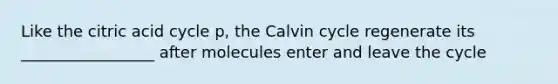 Like the citric acid cycle p, the Calvin cycle regenerate its _________________ after molecules enter and leave the cycle