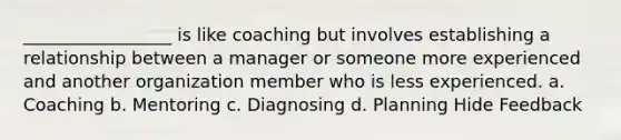 _________________ is like coaching but involves establishing a relationship between a manager or someone more experienced and another organization member who is less experienced. a. Coaching b. Mentoring c. Diagnosing d. Planning Hide Feedback