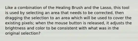 Like a combination of the Healing Brush and the Lasso, this tool is used by selecting an area that needs to be corrected, then dragging the selection to an area which will be used to cover the existing pixels; when the mouse button is released, it adjusts the brightness and color to be consistent with what was in the original selection?