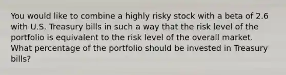 You would like to combine a highly risky stock with a beta of 2.6 with U.S. Treasury bills in such a way that the risk level of the portfolio is equivalent to the risk level of the overall market. What percentage of the portfolio should be invested in Treasury bills?