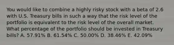 You would like to combine a highly risky stock with a beta of 2.6 with U.S. Treasury bills in such a way that the risk level of the portfolio is equivalent to the risk level of the overall market. What percentage of the portfolio should be invested in Treasury bills? A. 57.91% B. 61.54% C. 50.00% D. 38.46% E. 42.09%