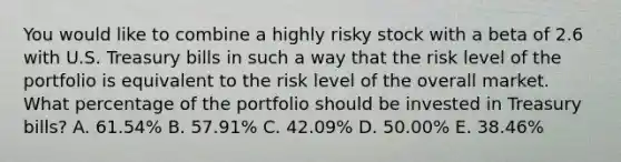 You would like to combine a highly risky stock with a beta of 2.6 with U.S. Treasury bills in such a way that the risk level of the portfolio is equivalent to the risk level of the overall market. What percentage of the portfolio should be invested in Treasury bills? A. 61.54% B. 57.91% C. 42.09% D. 50.00% E. 38.46%