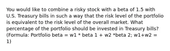 You would like to combine a risky stock with a beta of 1.5 with U.S. Treasury bills in such a way that the risk level of the portfolio is equivalent to the risk level of the overall market. What percentage of the portfolio should be invested in Treasury bills? (Formula: Portfolio beta = w1 * beta 1 + w2 *beta 2; w1+w2 = 1)