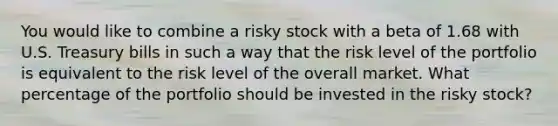 You would like to combine a risky stock with a beta of 1.68 with U.S. Treasury bills in such a way that the risk level of the portfolio is equivalent to the risk level of the overall market. What percentage of the portfolio should be invested in the risky stock?