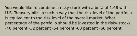 You would like to combine a risky stock with a beta of 1.68 with U.S. Treasury bills in such a way that the risk level of the portfolio is equivalent to the risk level of the overall market. What percentage of the portfolio should be invested in the risky stock? -40 percent -32 percent -54 percent -60 percent -68 percent