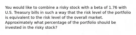 You would like to combine a risky stock with a beta of 1.76 with U.S. Treasury bills in such a way that the risk level of the portfolio is equivalent to the risk level of the overall market. Approximately what percentage of the portfolio should be invested in the risky stock?