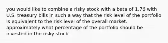 you would like to combine a risky stock with a beta of 1.76 with U.S. treasury bills in such a way that the risk level of the portfolio is equivalent to the risk level of the overall market. approximately what percentage of the portfolio should be invested in the risky stock