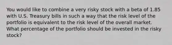 You would like to combine a very risky stock with a beta of 1.85 with U.S. Treasury bills in such a way that the risk level of the portfolio is equivalent to the risk level of the overall market. What percentage of the portfolio should be invested in the risky stock?