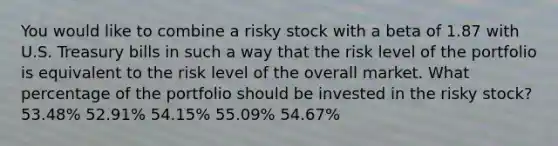 You would like to combine a risky stock with a beta of 1.87 with U.S. Treasury bills in such a way that the risk level of the portfolio is equivalent to the risk level of the overall market. What percentage of the portfolio should be invested in the risky stock? 53.48% 52.91% 54.15% 55.09% 54.67%