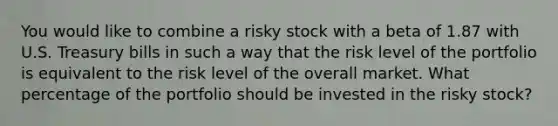 You would like to combine a risky stock with a beta of 1.87 with U.S. Treasury bills in such a way that the risk level of the portfolio is equivalent to the risk level of the overall market. What percentage of the portfolio should be invested in the risky stock?