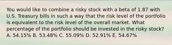 You would like to combine a risky stock with a beta of 1.87 with U.S. Treasury bills in such a way that the risk level of the portfolio is equivalent to the risk level of the overall market. What percentage of the portfolio should be invested in the risky stock? A. 54.15% B. 53.48% C. 55.09% D. 52.91% E. 54.67%