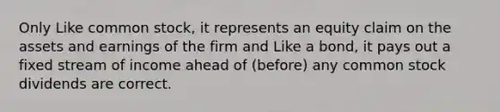 Only Like common stock, it represents an equity claim on the assets and earnings of the firm and Like a bond, it pays out a fixed stream of income ahead of (before) any common stock dividends are correct.