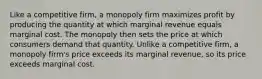 Like a competitive firm, a monopoly firm maximizes profit by producing the quantity at which marginal revenue equals marginal cost. The monopoly then sets the price at which consumers demand that quantity. Unlike a competitive firm, a monopoly firm's price exceeds its marginal revenue, so its price exceeds marginal cost.