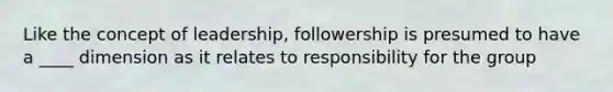 Like the concept of leadership, followership is presumed to have a ____ dimension as it relates to responsibility for the group