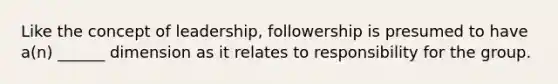 Like the concept of leadership, followership is presumed to have a(n) ______ dimension as it relates to responsibility for the group.