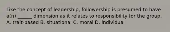 Like the concept of leadership, followership is presumed to have a(n) ______ dimension as it relates to responsibility for the group. A. trait-based B. situational C. moral D. individual